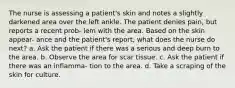 The nurse is assessing a patient's skin and notes a slightly darkened area over the left ankle. The patient denies pain, but reports a recent prob- lem with the area. Based on the skin appear- ance and the patient's report, what does the nurse do next? a. Ask the patient if there was a serious and deep burn to the area. b. Observe the area for scar tissue. c. Ask the patient if there was an inflamma- tion to the area. d. Take a scraping of the skin for culture.