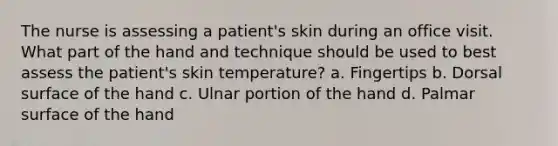 The nurse is assessing a patient's skin during an office visit. What part of the hand and technique should be used to best assess the patient's skin temperature? a. Fingertips b. Dorsal surface of the hand c. Ulnar portion of the hand d. Palmar surface of the hand