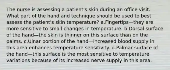 The nurse is assessing a patient's skin during an office visit. What part of the hand and technique should be used to best assess the patient's skin temperature? a.Fingertips—they are more sensitive to small changes in temperature. b.Dorsal surface of the hand—the skin is thinner on this surface than on the palms. c.Ulnar portion of the hand—increased blood supply in this area enhances temperature sensitivity. d.Palmar surface of the hand—this surface is the most sensitive to temperature variations because of its increased nerve supply in this area.