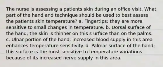 The nurse is assessing a patients skin during an office visit. What part of the hand and technique should be used to best assess the patients skin temperature? a. Fingertips; they are more sensitive to small changes in temperature. b. Dorsal surface of the hand; the skin is thinner on this s urface than on the palms. c. Ulnar portion of the hand; increased blood supply in this area enhances temperature sensitivity. d. Palmar surface of the hand; this surface is the most sensitive to temperature variations because of its increased nerve supply in this area.