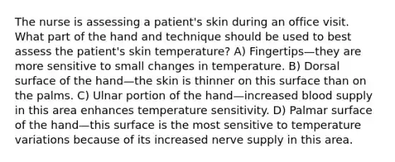 The nurse is assessing a patient's skin during an office visit. What part of the hand and technique should be used to best assess the patient's skin temperature? A) Fingertips—they are more sensitive to small changes in temperature. B) Dorsal surface of the hand—the skin is thinner on this surface than on the palms. C) Ulnar portion of the hand—increased blood supply in this area enhances temperature sensitivity. D) Palmar surface of the hand—this surface is the most sensitive to temperature variations because of its increased nerve supply in this area.