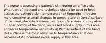 The nurse is assessing a patient's skin during an office visit. What part of the hand and technique should be used to best assess the patient's skin temperature? a) Fingertips; they are more sensitive to small changes in temperature b) Dorsal surface of the hand; the skin is thinner on this surface than on the palms c) Ulnar portion of the hand; increased blood supply in this area enhances temperature sensitivity d) Palmar surface of the hand; this surface is the most sensitive to temperature variations because of its increased nerve supply in this area.