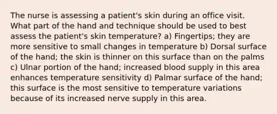 The nurse is assessing a patient's skin during an office visit. What part of the hand and technique should be used to best assess the patient's skin temperature? a) Fingertips; they are more sensitive to small changes in temperature b) Dorsal surface of the hand; the skin is thinner on this surface than on the palms c) Ulnar portion of the hand; increased blood supply in this area enhances temperature sensitivity d) Palmar surface of the hand; this surface is the most sensitive to temperature variations because of its increased nerve supply in this area.