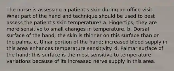 The nurse is assessing a patient's skin during an office visit. What part of the hand and technique should be used to best assess the patient's skin temperature? a. Fingertips; they are more sensitive to small changes in temperature. b. Dorsal surface of the hand; the skin is thinner on this surface than on the palms. c. Ulnar portion of the hand; increased blood supply in this area enhances temperature sensitivity. d. Palmar surface of the hand; this surface is the most sensitive to temperature variations because of its increased nerve supply in this area.