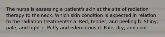 The nurse is assessing a patient's skin at the site of radiation therapy to the neck. Which skin condition is expected in relation to the radiation treatments? a. Red, tender, and peeling b. Shiny, pale, and tight c. Puffy and edematous d. Pale, dry, and cool