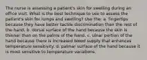 The nurse is assessing a patient's skin for swelling during an office visit. What is the best technique to use to assess the patient's skin for lumps and swelling? Use the: a. fingertips because they have better tactile discrimination than the rest of the hand. b. dorsal surface of the hand because the skin is thinner than on the palms of the hand. c. ulnar portion of the hand because there is increased blood supply that enhances temperature sensitivity. d. palmar surface of the hand because it is most sensitive to temperature variations.