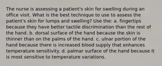 The nurse is assessing a patient's skin for swelling during an office visit. What is the best technique to use to assess the patient's skin for lumps and swelling? Use the: a. fingertips because they have better tactile discrimination than the rest of the hand. b. dorsal surface of the hand because the skin is thinner than on the palms of the hand. c. ulnar portion of the hand because there is increased blood supply that enhances temperature sensitivity. d. palmar surface of the hand because it is most sensitive to temperature variations.