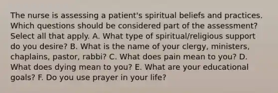 The nurse is assessing a patient's spiritual beliefs and practices. Which questions should be considered part of the assessment? Select all that apply. A. What type of spiritual/religious support do you desire? B. What is the name of your clergy, ministers, chaplains, pastor, rabbi? C. What does pain mean to you? D. What does dying mean to you? E. What are your educational goals? F. Do you use prayer in your life?