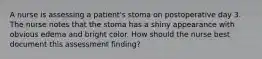 A nurse is assessing a patient's stoma on postoperative day 3. The nurse notes that the stoma has a shiny appearance with obvious edema and bright color. How should the nurse best document this assessment finding?