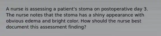 A nurse is assessing a patient's stoma on postoperative day 3. The nurse notes that the stoma has a shiny appearance with obvious edema and bright color. How should the nurse best document this assessment finding?