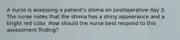 A nurse is assessing a patient's stoma on postoperative day 3. The nurse notes that the stoma has a shiny appearance and a bright red color. How should the nurse best respond to this assessment finding?