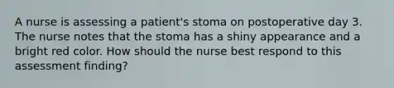 A nurse is assessing a patient's stoma on postoperative day 3. The nurse notes that the stoma has a shiny appearance and a bright red color. How should the nurse best respond to this assessment finding?