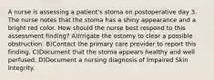 A nurse is assessing a patient's stoma on postoperative day 3. The nurse notes that the stoma has a shiny appearance and a bright red color. How should the nurse best respond to this assessment finding? A)Irrigate the ostomy to clear a possible obstruction. B)Contact the primary care provider to report this finding. C)Document that the stoma appears healthy and well perfused. D)Document a nursing diagnosis of Impaired Skin Integrity.