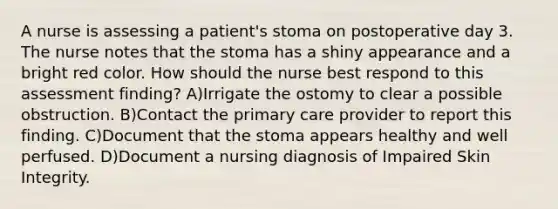 A nurse is assessing a patient's stoma on postoperative day 3. The nurse notes that the stoma has a shiny appearance and a bright red color. How should the nurse best respond to this assessment finding? A)Irrigate the ostomy to clear a possible obstruction. B)Contact the primary care provider to report this finding. C)Document that the stoma appears healthy and well perfused. D)Document a nursing diagnosis of Impaired Skin Integrity.