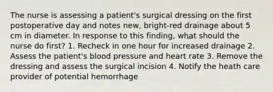 The nurse is assessing a patient's surgical dressing on the first postoperative day and notes new, bright-red drainage about 5 cm in diameter. In response to this finding, what should the nurse do first? 1. Recheck in one hour for increased drainage 2. Assess the patient's blood pressure and heart rate 3. Remove the dressing and assess the surgical incision 4. Notify the heath care provider of potential hemorrhage