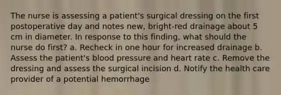 The nurse is assessing a patient's surgical dressing on the first postoperative day and notes new, bright-red drainage about 5 cm in diameter. In response to this finding, what should the nurse do first? a. Recheck in one hour for increased drainage b. Assess the patient's blood pressure and heart rate c. Remove the dressing and assess the surgical incision d. Notify the health care provider of a potential hemorrhage