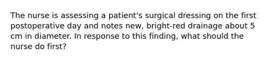 The nurse is assessing a patient's surgical dressing on the first postoperative day and notes new, bright-red drainage about 5 cm in diameter. In response to this finding, what should the nurse do first?