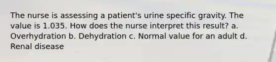 The nurse is assessing a patient's urine specific gravity. The value is 1.035. How does the nurse interpret this result? a. Overhydration b. Dehydration c. Normal value for an adult d. Renal disease