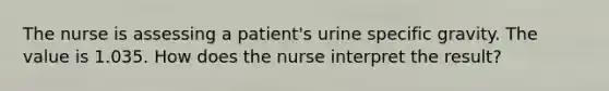 The nurse is assessing a patient's urine specific gravity. The value is 1.035. How does the nurse interpret the result?