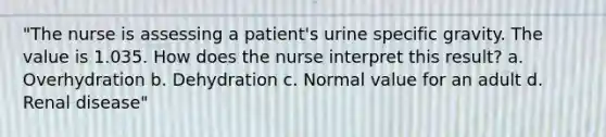 "The nurse is assessing a patient's urine specific gravity. The value is 1.035. How does the nurse interpret this result? a. Overhydration b. Dehydration c. Normal value for an adult d. Renal disease"