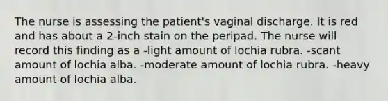 The nurse is assessing the patient's vaginal discharge. It is red and has about a 2-inch stain on the peripad. The nurse will record this finding as a -light amount of lochia rubra. -scant amount of lochia alba. -moderate amount of lochia rubra. -heavy amount of lochia alba.