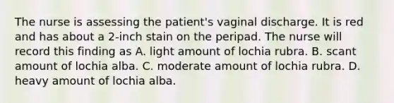 The nurse is assessing the patient's vaginal discharge. It is red and has about a 2-inch stain on the peripad. The nurse will record this finding as A. light amount of lochia rubra. B. scant amount of lochia alba. C. moderate amount of lochia rubra. D. heavy amount of lochia alba.