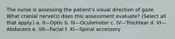 The nurse is assessing the patient's visual direction of gaze. What cranial nerve(s) does this assessment evaluate? (Select all that apply.) a. II—Optic b. III—Oculomotor c. IV—Trochlear d. VI—Abducens e. VII—Facial f. XI—Spinal accessory