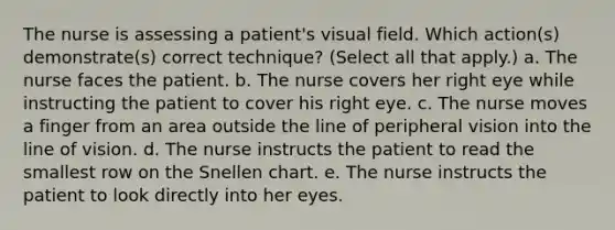 The nurse is assessing a patient's visual field. Which action(s) demonstrate(s) correct technique? (Select all that apply.) a. The nurse faces the patient. b. The nurse covers her right eye while instructing the patient to cover his right eye. c. The nurse moves a finger from an area outside the line of peripheral vision into the line of vision. d. The nurse instructs the patient to read the smallest row on the Snellen chart. e. The nurse instructs the patient to look directly into her eyes.