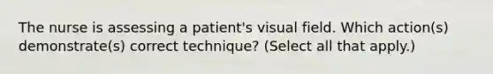 The nurse is assessing a patient's visual field. Which action(s) demonstrate(s) correct technique? (Select all that apply.)