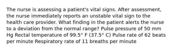 The nurse is assessing a patient's vital signs. After assessment, the nurse immediately reports an unstable vital sign to the health care provider. What finding in the patient alerts the nurse to a deviation from the normal range? Pulse pressure of 50 mm Hg Rectal temperature of 99.5° F (37.5° C) Pulse rate of 62 beats per minute Respiratory rate of 11 breaths per minute