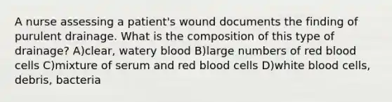 A nurse assessing a patient's wound documents the finding of purulent drainage. What is the composition of this type of drainage? A)clear, watery blood B)large numbers of red blood cells C)mixture of serum and red blood cells D)white blood cells, debris, bacteria