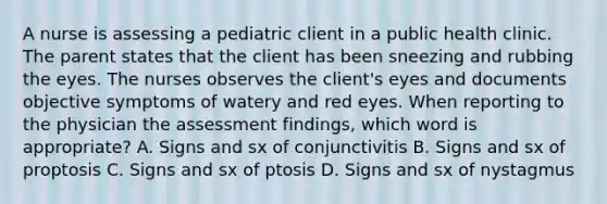 A nurse is assessing a pediatric client in a public health clinic. The parent states that the client has been sneezing and rubbing the eyes. The nurses observes the client's eyes and documents objective symptoms of watery and red eyes. When reporting to the physician the assessment findings, which word is appropriate? A. Signs and sx of conjunctivitis B. Signs and sx of proptosis C. Signs and sx of ptosis D. Signs and sx of nystagmus