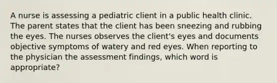 A nurse is assessing a pediatric client in a public health clinic. The parent states that the client has been sneezing and rubbing the eyes. The nurses observes the client's eyes and documents objective symptoms of watery and red eyes. When reporting to the physician the assessment findings, which word is appropriate?