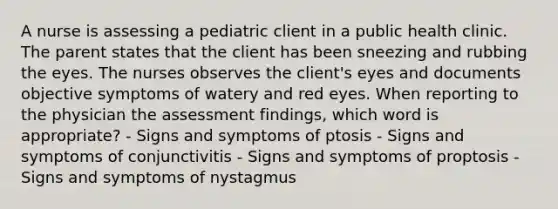 A nurse is assessing a pediatric client in a public health clinic. The parent states that the client has been sneezing and rubbing the eyes. The nurses observes the client's eyes and documents objective symptoms of watery and red eyes. When reporting to the physician the assessment findings, which word is appropriate? - Signs and symptoms of ptosis - Signs and symptoms of conjunctivitis - Signs and symptoms of proptosis - Signs and symptoms of nystagmus