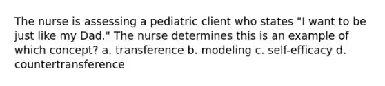 The nurse is assessing a pediatric client who states "I want to be just like my Dad." The nurse determines this is an example of which concept? a. transference b. modeling c. self-efficacy d. countertransference