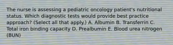 The nurse is assessing a pediatric oncology patient's nutritional status. Which diagnostic tests would provide best practice approach? (Select all that apply.) A. Albumin B. Transferrin C. Total iron binding capacity D. Prealbumin E. Blood urea nitrogen (BUN)