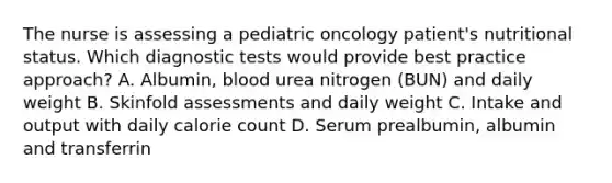 The nurse is assessing a pediatric oncology patient's nutritional status. Which diagnostic tests would provide best practice approach? A. Albumin, blood urea nitrogen (BUN) and daily weight B. Skinfold assessments and daily weight C. Intake and output with daily calorie count D. Serum prealbumin, albumin and transferrin