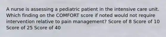 A nurse is assessing a pediatric patient in the intensive care unit. Which finding on the COMFORT score if noted would not require intervention relative to pain management? Score of 8 Score of 10 Score of 25 Score of 40