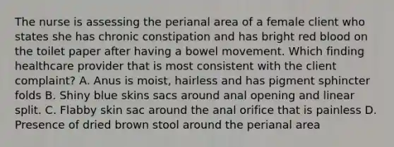 The nurse is assessing the perianal area of a female client who states she has chronic constipation and has bright red blood on the toilet paper after having a bowel movement. Which finding healthcare provider that is most consistent with the client complaint? A. Anus is moist, hairless and has pigment sphincter folds B. Shiny blue skins sacs around anal opening and linear split. C. Flabby skin sac around the anal orifice that is painless D. Presence of dried brown stool around the perianal area