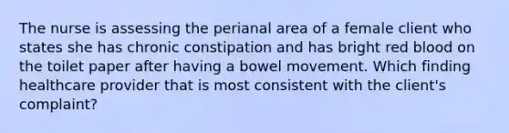 The nurse is assessing the perianal area of a female client who states she has chronic constipation and has bright red blood on the toilet paper after having a bowel movement. Which finding healthcare provider that is most consistent with the client's complaint?