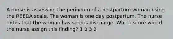 A nurse is assessing the perineum of a postpartum woman using the REEDA scale. The woman is one day postpartum. The nurse notes that the woman has serous discharge. Which score would the nurse assign this finding? 1 0 3 2