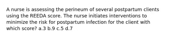 A nurse is assessing the perineum of several postpartum clients using the REEDA score. The nurse initiates interventions to minimize the risk for postpartum infection for the client with which score? a.3 b.9 c.5 d.7