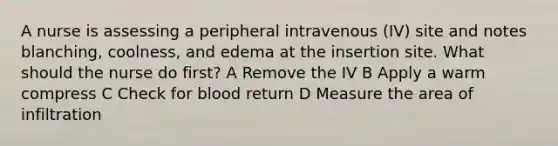 A nurse is assessing a peripheral intravenous (IV) site and notes blanching, coolness, and edema at the insertion site. What should the nurse do first? A Remove the IV B Apply a warm compress C Check for blood return D Measure the area of infiltration