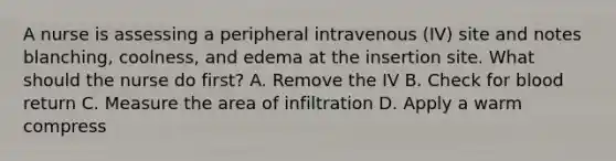 A nurse is assessing a peripheral intravenous (IV) site and notes blanching, coolness, and edema at the insertion site. What should the nurse do first? A. Remove the IV B. Check for blood return C. Measure the area of infiltration D. Apply a warm compress