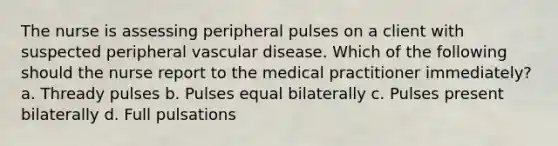 The nurse is assessing peripheral pulses on a client with suspected peripheral vascular disease. Which of the following should the nurse report to the medical practitioner immediately? a. Thready pulses b. Pulses equal bilaterally c. Pulses present bilaterally d. Full pulsations