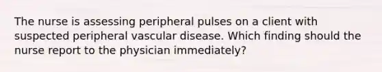 The nurse is assessing peripheral pulses on a client with suspected peripheral vascular disease. Which finding should the nurse report to the physician immediately?