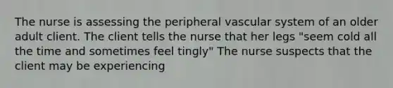 The nurse is assessing the peripheral vascular system of an older adult client. The client tells the nurse that her legs "seem cold all the time and sometimes feel tingly" The nurse suspects that the client may be experiencing