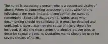 The nurse is assessing a person who is a suspected victim of abuse. When documenting assessment data, which of the following is the most important concept for the nurse to remember? (Select all that apply.) a. Words used when documenting should be sanitized. b. It must be detailed and unbiased. c. Speculation on the cause of injury should be included. d. Use the exact terms the abused person uses to describe sexual organs. e. Quotation marks should be used for severe threats of harm.