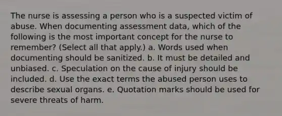 The nurse is assessing a person who is a suspected victim of abuse. When documenting assessment data, which of the following is the most important concept for the nurse to remember? (Select all that apply.) a. Words used when documenting should be sanitized. b. It must be detailed and unbiased. c. Speculation on the cause of injury should be included. d. Use the exact terms the abused person uses to describe sexual organs. e. Quotation marks should be used for severe threats of harm.