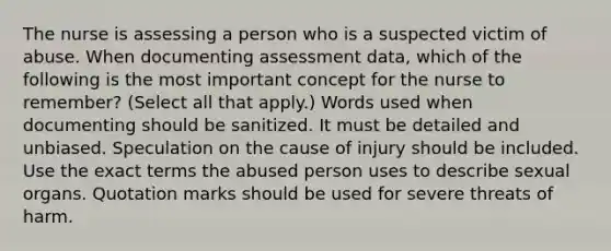 The nurse is assessing a person who is a suspected victim of abuse. When documenting assessment data, which of the following is the most important concept for the nurse to remember? (Select all that apply.) Words used when documenting should be sanitized. It must be detailed and unbiased. Speculation on the cause of injury should be included. Use the exact terms the abused person uses to describe sexual organs. Quotation marks should be used for severe threats of harm.